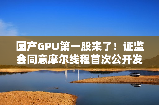 国产GPU第一股来了！证监会同意摩尔线程首次公开发行股票注册