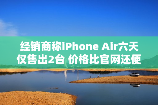 经销商称iPhone Air六天仅售出2台 价格比官网还便宜 经销商称iPhone Air六天仅售出2台 价格比官网还便宜