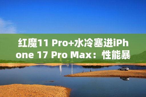 红魔11 Pro+水冷塞进iPhone 17 Pro Max：性能暴增8%！