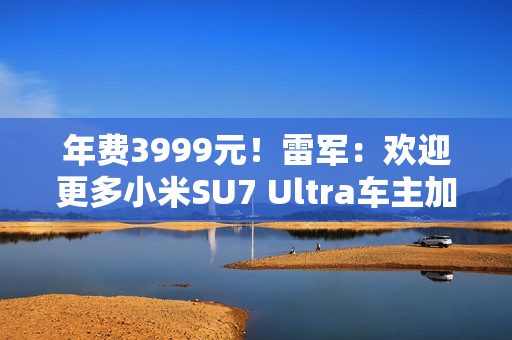 年费3999元！雷军：欢迎更多小米SU7 Ultra车主加入会员俱乐部