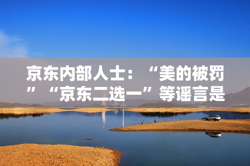 京东内部人士：“美的被罚”“京东二选一”等谣言是因与抖音的价格竞争引发
