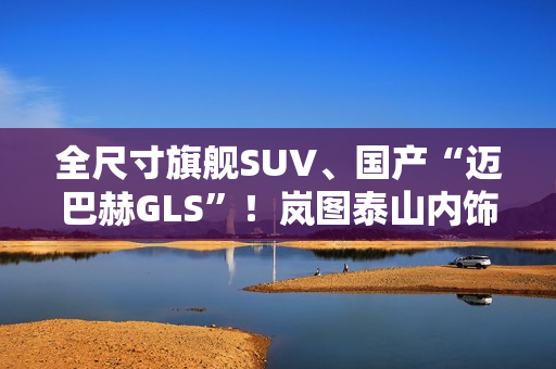 全尺寸旗舰SUV、国产“迈巴赫GLS”！岚图泰山内饰官图公布