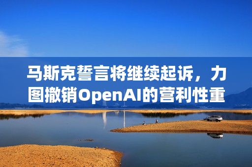 马斯克誓言将继续起诉，力图撤销OpenAI的营利性重组