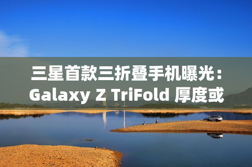 三星首款三折叠手机曝光：Galaxy Z TriFold 厚度或达15mm