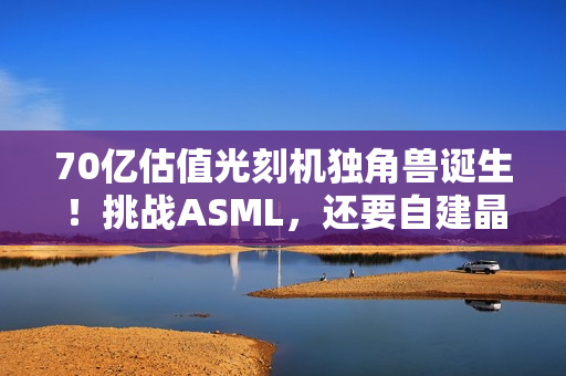 70亿估值光刻机独角兽诞生!挑战ASML,还要自建晶圆厂 70亿估值光刻机独角兽诞生!挑战ASML,还要自建晶圆厂