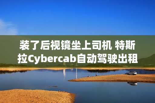 装了后视镜坐上司机 特斯拉Cybercab自动驾驶出租车首次公开测试