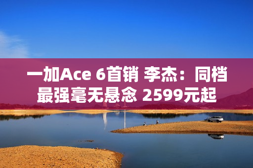 一加Ace 6首销 李杰：同档最强毫无悬念 2599元起