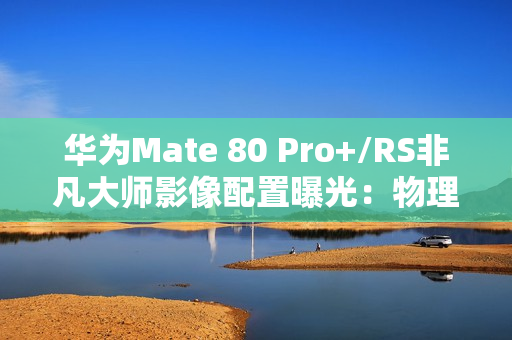 华为Mate 80 Pro+/RS非凡大师影像配置曝光：物理变焦新玩法！