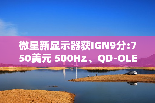 微星新显示器获IGN9分:750美元 500Hz、QD-OLED