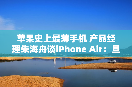 苹果史上最薄手机 产品经理朱海舟谈iPhone Air：旦用难回