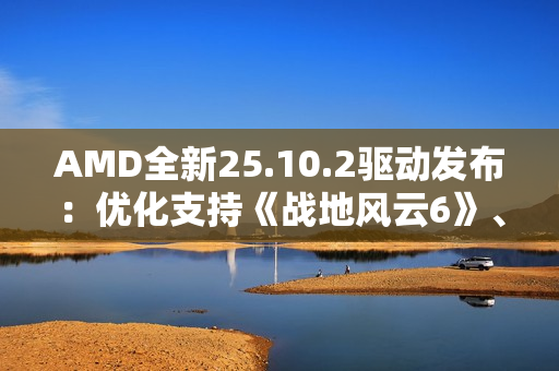 AMD全新25.10.2驱动发布：优化支持《战地风云6》、RX 9000迎新功能