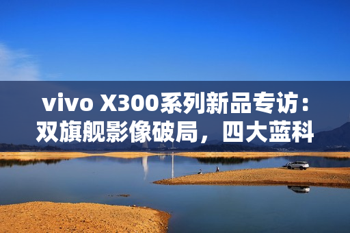 vivo X300系列新品专访：双旗舰影像破局，四大蓝科技如何定义全能旗舰新高度？