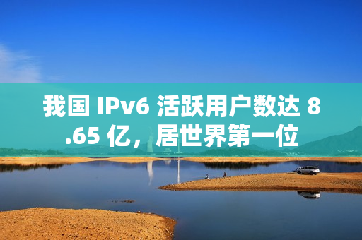 我国 IPv6 活跃用户数达 8.65 亿，居世界第一位