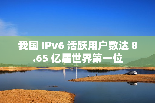 我国 IPv6 活跃用户数达 8.65 亿居世界第一位 我国 IPv6 活跃用户数达 8.65 亿居世界第一位