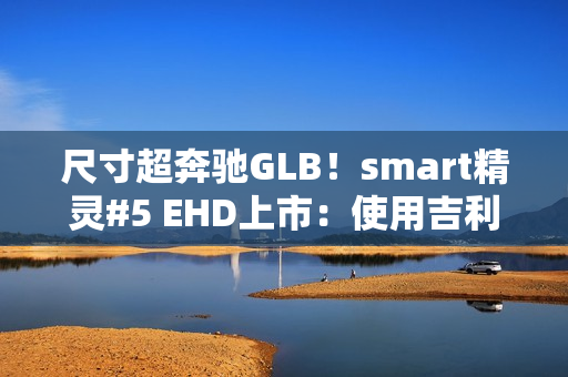尺寸超奔驰GLB！smart精灵#5 EHD上市：使用吉利雷神混动