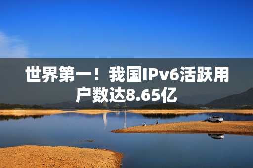 世界第一!我国IPv6活跃用户数达8.65亿 世界第一!我国IPv6活跃用户数达8.65亿