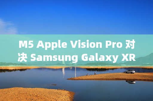 M5 Apple Vision Pro 对决 Samsung Galaxy XR：运算效能与AI智慧的世代交锋