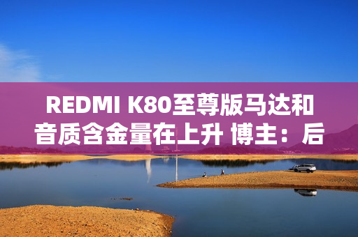 REDMI K80至尊版马达和音质含金量在上升 博主：后面机型很难超越了
