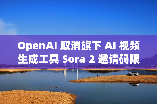 OpenAI 取消旗下 AI 视频生成工具 Sora 2 邀请码限制