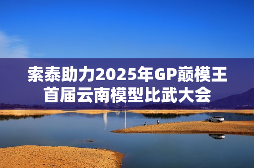 索泰助力2025年GP巅模王首届云南模型比武大会