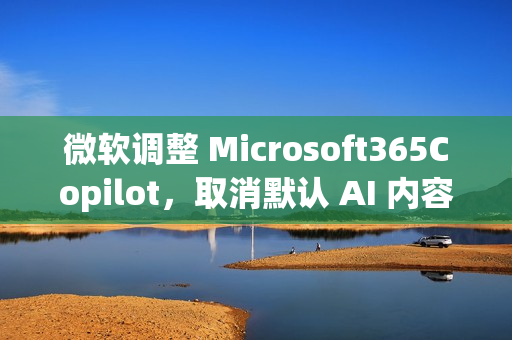 微软调整 Microsoft365Copilot,取消默认 AI 内容免责声明 微软调整 Microsoft365Copilot,取消默认 AI 内容免责声明