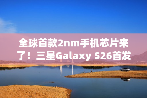 全球首款2nm手机芯片来了！三星Galaxy S26首发 明年2月见