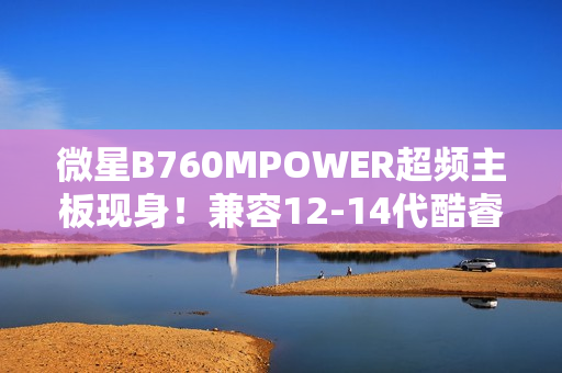 微星B760MPOWER超频主板现身！兼容12-14代酷睿、支持8000+MT/s