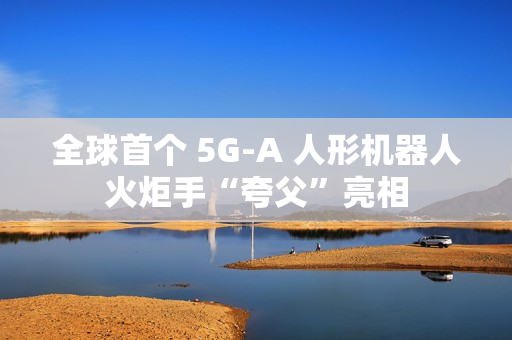 全球首个 5G-A 人形机器人火炬手“夸父”亮相