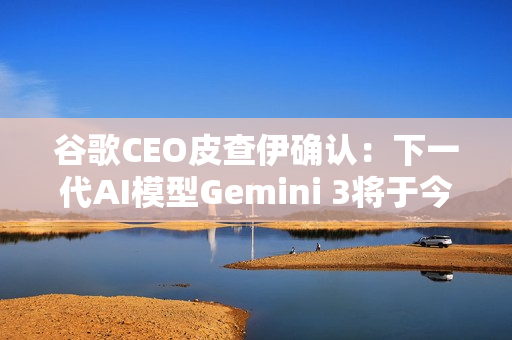 谷歌CEO皮查伊确认：下一代AI模型Gemini 3将于今年发布