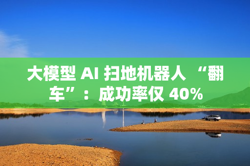 大模型 AI 扫地机器人 “翻车”：成功率仅 40%