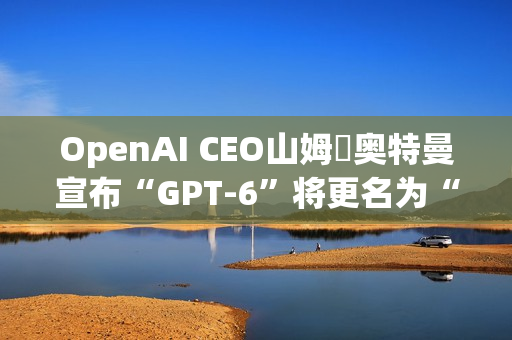 OpenAI CEO山姆・奥特曼宣布“GPT-6”将更名为“GPT-6-7”