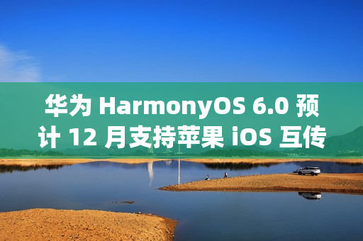 华为 HarmonyOS 6.0 预计 12 月支持苹果 iOS 互传文件功能