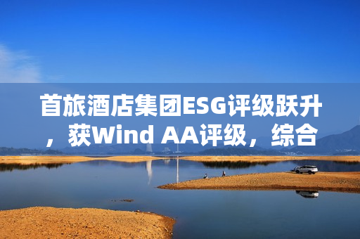 首旅酒店集团ESG评级跃升，获Wind AA评级，综合得分荣列行业首位