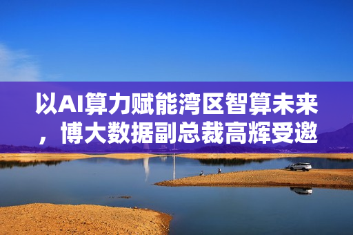 以AI算力赋能湾区智算未来，博大数据副总裁高辉受邀启动“AI算力+”行动倡议