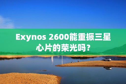 Exynos 2600能重振三星心片的荣光吗？