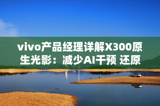vivo产品经理详解X300原生光影：减少AI干预 还原真实