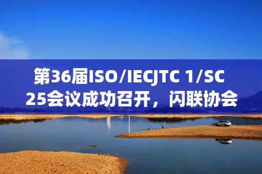 第36届ISO/IECJTC 1/SC 25会议成功召开，闪联协会推动多项标准取得重要进展