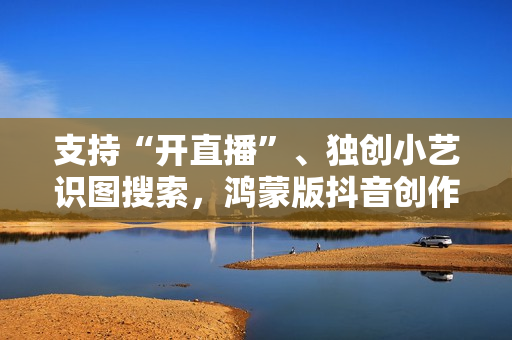 支持“开直播”、独创小艺识图搜索，鸿蒙版抖音创作、带货更轻松