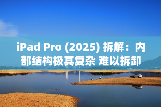 iPad Pro (2025) 拆解：内部结构极其复杂 难以拆卸
