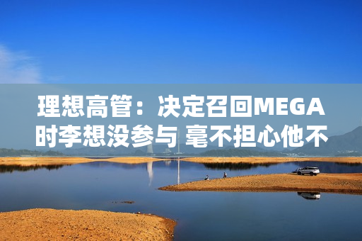 理想高管：决定召回MEGA时李想没参与 毫不担心他不同意