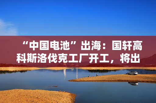 “中国电池”出海：国轩高科斯洛伐克工厂开工，将出口到欧盟市场