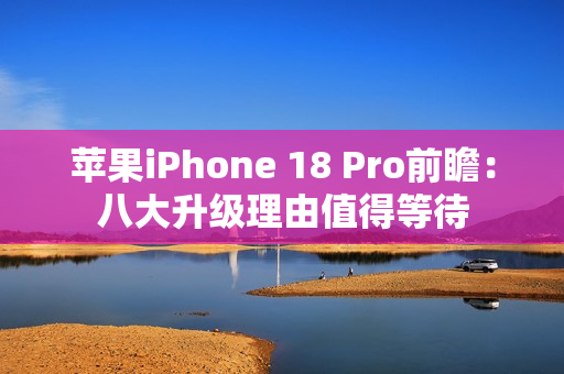 苹果iPhone 18 Pro前瞻：八大升级理由值得等待