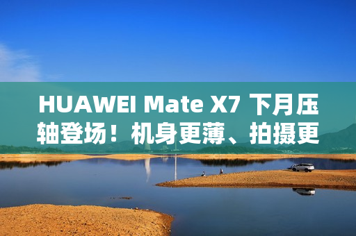 HUAWEI Mate X7 下月压轴登场！机身更薄、拍摄更强、电量更大 传闻规格全面曝光!
