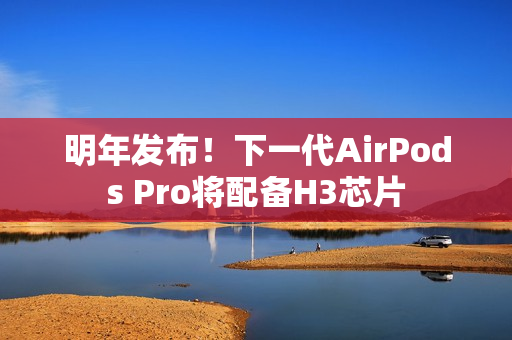 明年发布！下一代AirPods Pro将配备H3芯片