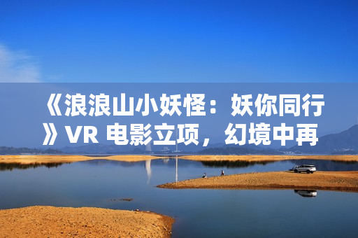 《浪浪山小妖怪：妖你同行》VR 电影立项，幻境中再战黄眉