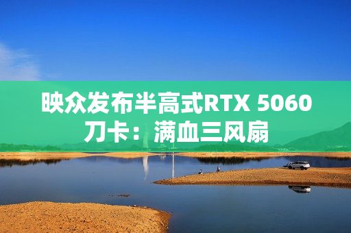 映众发布半高式RTX 5060刀卡:满血三风扇 映众发布半高式RTX 5060刀卡:满血三风扇