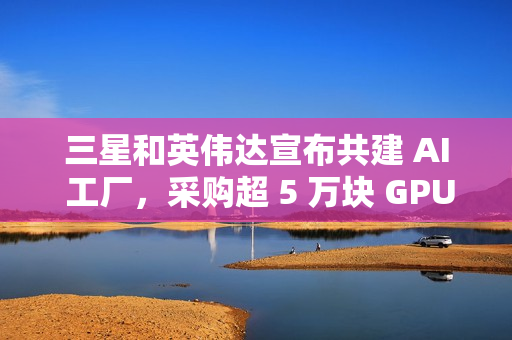 三星和英伟达宣布共建 AI 工厂，采购超 5 万块 GPU