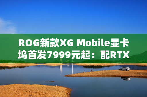 ROG新款XG Mobile显卡坞首发7999元起：配RTX 5070 Ti / 5090移动版