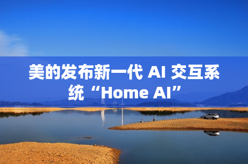美的发布新一代 AI 交互系统“Home AI”