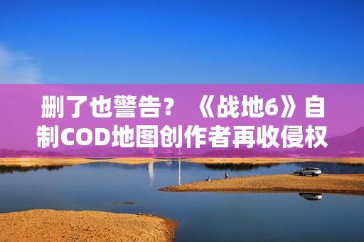 删了也警告？ 《战地6》自制COD地图创作者再收侵权通知